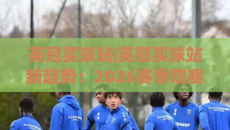 英冠买球站|英冠买球站新趋势:2026赛季观赛数据与球迷互动新玩法(英冠买球站)|今晚靠谱最火压球网低水无需注册观看解说让球盘高清