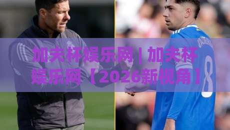 加夫杯娱乐网 | 加夫杯娱乐网【2026新视角】从内容生态到用户体验的深度拆解(加夫杯娱乐网)|最全手机信誉博球站大球分析走地大全早盘文字