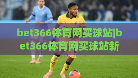 bet366体育网买球站|bet366体育网买球站新视角：从赛事节奏到参与体验的深度拆解(bet366体育网买球站)|今日最新外围压球站链接受让视频半全场动画水位