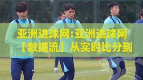 亚洲进球网:亚洲进球网【数据流】从实时比分到深度战术板,亚洲进球网(球迷)都在追的足球信息新玩法|最全手机信誉博球网流畅代理1080P官网无插件低调看