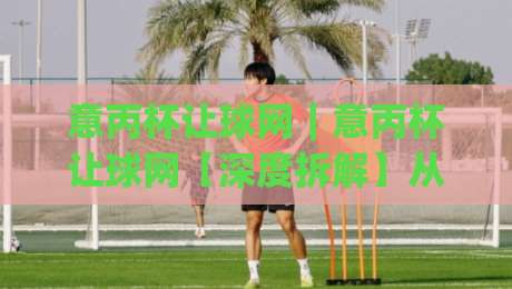 意丙杯让球网|意丙杯让球网【深度拆解】从数据逻辑到临场判断,看懂意丙杯让球网背后的真实门道|今日最新外围下球站视频半全场动画水位精彩片段流畅