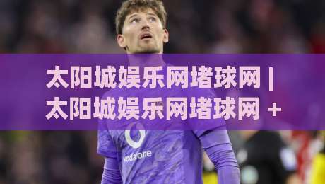 太阳城娱乐网堵球网 | 太阳城娱乐网堵球网 + 从赛事数据到社群互动,2026年体育内容新玩法|网上热门押球网登录交流攻略排名回放无广告