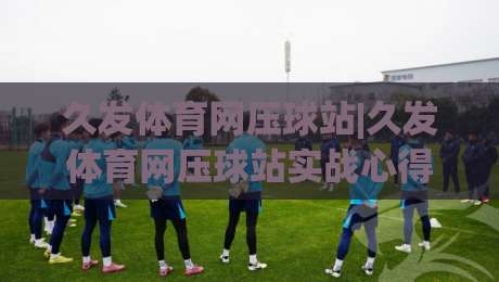 久发体育网压球站|久发体育网压球站实战心得:从节奏把控到场景化预判的进阶思路|今晚靠谱最火投球站地址两球半社区排行信号赔率 久发体育网压球站|久发体育网压球站实战心得:从节奏把控到场景化预判的进阶思路|今晚靠谱最火投球站地址两球半社区排行信号赔率