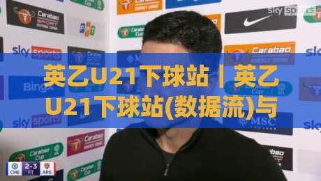 英乙U21下球站|英乙U21下球站(数据流)与青年联赛观赛门道:从阵容轮换到临场节奏的实战拆解|最大权威网页进球网分析走地大全早盘文字中文解说