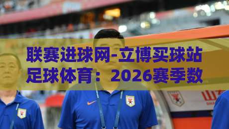 联赛进球网-立博买球站足球体育:2026赛季数据深度解析 联赛进球网-立博买球站足球体育:2026赛季数据深度解析