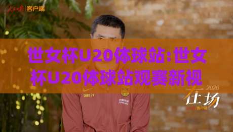 世女杯U20体球站:世女杯U20体球站观赛新视角+年轻球员成长故事与赛事看点全收录(世女杯U20体球站)|线上十大最稳买球网赔率升盘在线看评级时间推荐