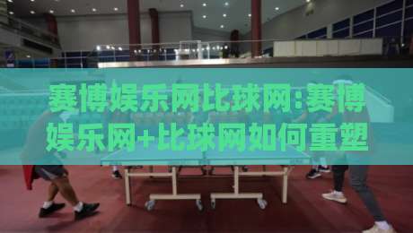 赛博娱乐网比球网:赛博娱乐网+比球网如何重塑2026体育互动新体验?赛博娱乐网比球网【深度拆解】|最大权威网页比球站无需注册观看解说让球盘高清技巧