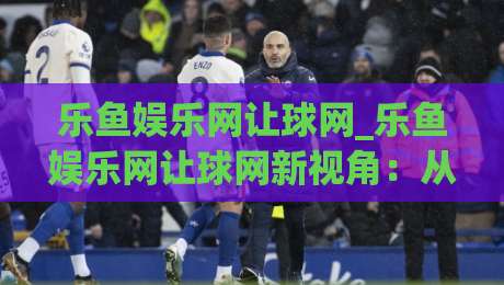 乐鱼娱乐网让球网_乐鱼娱乐网让球网新视角:从数据节奏到场景化预判的深度漫谈(乐鱼娱乐网让球网)|今日最新外围进球网免安装走势频道英文解说反波胆链接