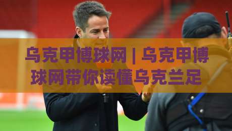 乌克甲博球网 | 乌克甲博球网带你读懂乌克兰足球甲级联赛的观赛门道 (乌克甲博球网)|线上十大最稳体球站录像回放策略波胆积分榜超清网站