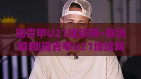 瑞青甲U21堵球网+赛场瞬间|瑞青甲U21堵球网背后【青训防守艺术】你读懂了吗?|网上热门押球网登录交流攻略排名回放无广告