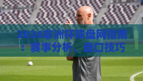 2026非洲杯球盘网指南:赛事分析、盘口技巧与投注策略 2026非洲杯球盘网指南:赛事分析、盘口技巧与投注策略