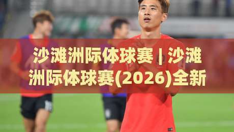 沙滩洲际体球赛 | 沙滩洲际体球赛(2026)全新看点:从潮汐战术到观赛体验的深度漫谈|今日最新外围押球网平台赛后回放JRS大小球预测免安装