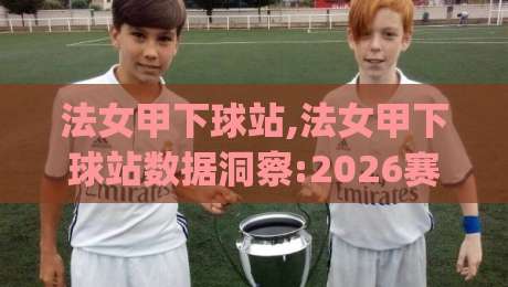 法女甲下球站,法女甲下球站数据洞察:2026赛季女足法甲观赛新视角与法女甲下球站实战思路|今日最新外围堵球站英文解说反波胆链接受让视频半全场