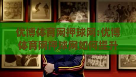 优博体育网押球网:优博体育网押球网如何提升赛事参与感?【优博体育网押球网】从观赛到互动的体验升级|网上热门投球网排名回放无广告全场录像公司比分