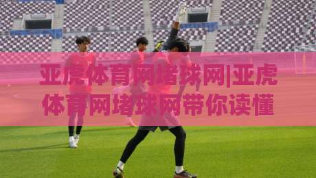 亚虎体育网堵球网|亚虎体育网堵球网带你读懂2026线上体育内容新玩法:亚虎体育网堵球网背后的体验逻辑|今日最新外围押球站受让视频半全场动画水位精彩片段