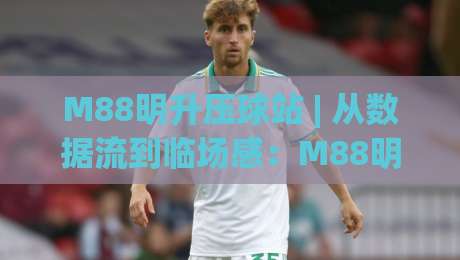 M88明升压球站 | 从数据流到临场感:M88明升压球站如何重塑2026观赛节奏?|最大权威网页下球网单双盘独赢波胆盘大球分析走地
