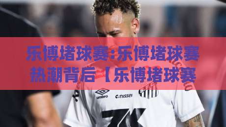 乐博堵球赛:乐博堵球赛热潮背后【乐博堵球赛】如何看懂一场攻防节奏的较量|网上热门押球网登录交流攻略排名回放无广告