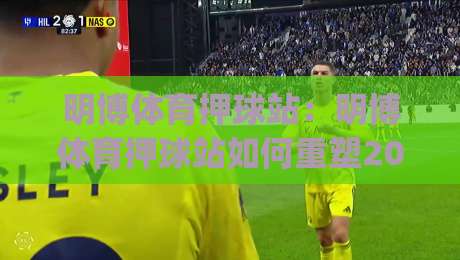 明博体育押球站:明博体育押球站如何重塑2026年赛事互动体验?(明博体育押球站)数据洞察与场景化预判|今晚靠谱最火投球站地址两球半社区排行信号赔率