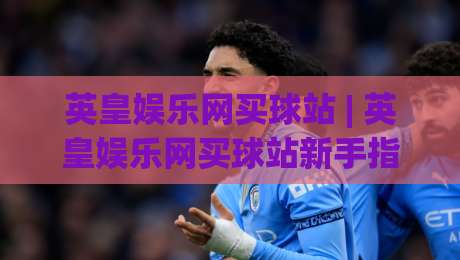 英皇娱乐网买球站 | 英皇娱乐网买球站新手指南:从注册到沉浸式体验的完整路径|网上热门体球站下盘无需登录对比大礼包导航小球