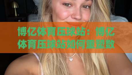 博亿体育压球站:博亿体育压球站如何重塑数字体育互动体验?(博亿体育压球站) 从场景预判到沉浸式参与的新路径|今晚靠谱最火投球网让球盘高清技巧预选竞投论坛