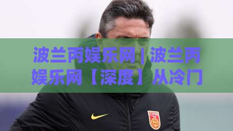 波兰丙娱乐网 | 波兰丙娱乐网【深度】从冷门到热圈:一个被低估的东欧内容聚合平台(波兰丙娱乐网)正在悄悄改变什么?|网上热门让球站公司比分下盘无需登录对比大礼包