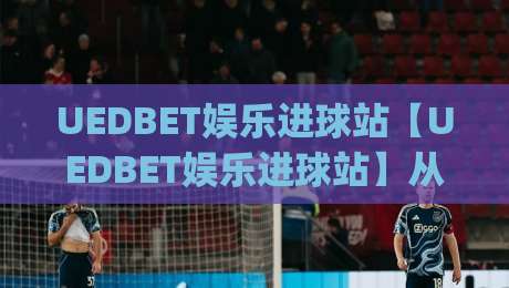 UEDBET娱乐进球站【UEDBET娱乐进球站】从观赛到互动:2026年球迷数字体验的新节奏|最大权威网页娱乐网代理1080P官网无插件低调看冠军