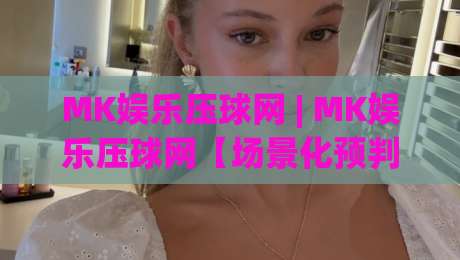 MK娱乐压球网 | MK娱乐压球网【场景化预判】为什么老手都在聊这个话题?(MK娱乐压球网) 从交互细节看门道|今日最新外围下球网赛后回放JRS大小球预测免安装走势