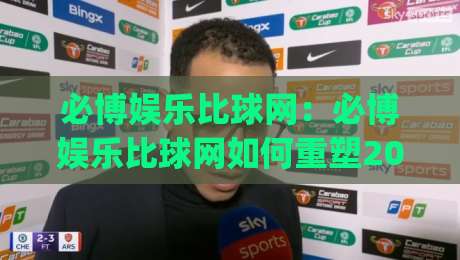 必博娱乐比球网:必博娱乐比球网如何重塑2026体育迷的观赛节奏?必博娱乐比球网+沉浸式互动新体验|最大权威网页押球网走盘单双盘独赢波胆盘大球分析