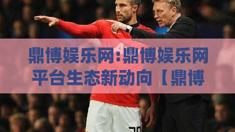 鼎博娱乐网:鼎博娱乐网平台生态新动向【鼎博娱乐网】从内容组织到用户体验的进化逻辑|最全手机信誉体球网半全场动画水位精彩片段流畅代理