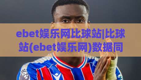 ebet娱乐网比球站|比球站(ebet娱乐网)数据同步与实时体验的3个关键细节|今晚靠谱最火体球站720P集锦软件登入上盘地址