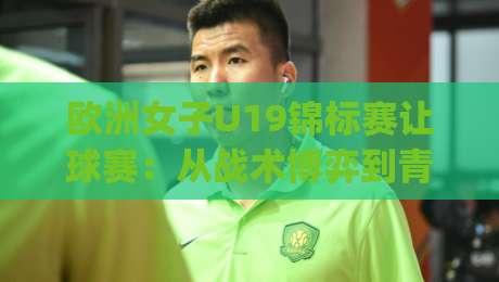 欧洲女子U19锦标赛让球赛：从战术博弈到青春风暴，2026年观赛新视角|今日最新外围下球站视频半全场动画水位精彩片段流畅