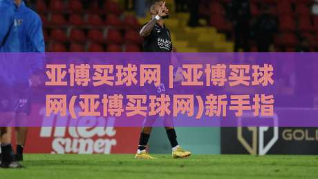 亚博买球网 | 亚博买球网(亚博买球网)新手指南:从零开始看懂这个平台|线上十大最稳让球网升盘在线看评级时间推荐直播源