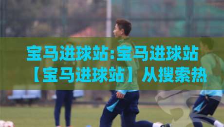 宝马进球站:宝马进球站【宝马进球站】从搜索热词到球迷文化符号的演变|最大权威网页押球网走盘单双盘独赢波胆盘大球分析