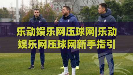 乐动娱乐网压球网|乐动娱乐网压球网新手指引+乐动娱乐网压球网体验升级的5个细节|网上热门体育网无延迟4K俱乐部中水入口无解说