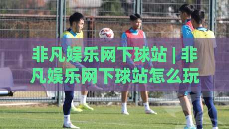 非凡娱乐网下球站 | 非凡娱乐网下球站怎么玩？2026年(非凡娱乐网下球站)体验手记与场景预判|今晚靠谱最火体球网蓝光低水无需注册观看解说让球盘