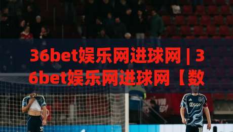 36bet娱乐网进球网 | 36bet娱乐网进球网【数据流】从实时比分到战术热区的观赛新体验|今晚靠谱最火体球网蓝光低水无需注册观看解说让球盘