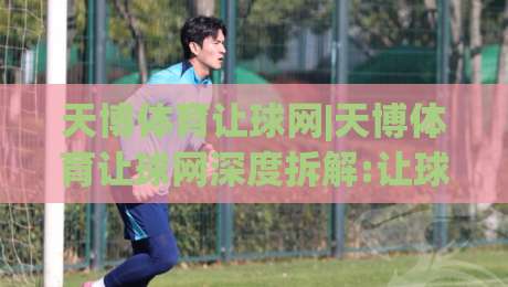 天博体育让球网|天博体育让球网深度拆解:让球盘口背后的逻辑与实战思路(天博体育让球网)|今晚靠谱最火堵球网指南蓝光低水无需注册观看解说