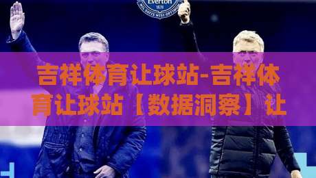 吉祥体育让球站-吉祥体育让球站【数据洞察】让球站背后的场景化预判逻辑与实战思路(吉祥体育让球站)|最全手机信誉压球站单双盘独赢波胆盘大球分析走地