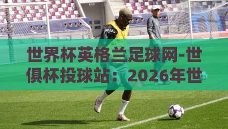 世界杯英格兰足球网-世俱杯投球站：2026年世俱杯投注全攻略
