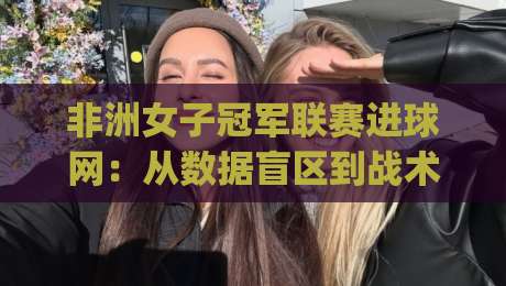 非洲女子冠军联赛进球网:从数据盲区到战术密码,2026赛季观赛新视角|最全手机信誉投球站分析走地大全早盘文字中文解说