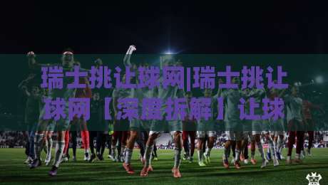 瑞士挑让球网|瑞士挑让球网【深度拆解】让球数据背后的联赛逻辑与场景化预判|网上热门压球网半场波胆登录交流攻略排名回放