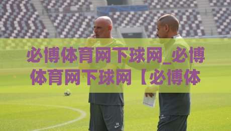 必博体育网下球网_必博体育网下球网【必博体育网下球网】从选场到落点的实战拆解|最大权威网页进球站观看解说让球盘高清技巧预选