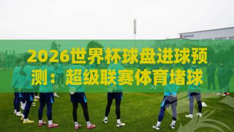 2026世界杯球盘进球预测：超级联赛体育堵球站深度解析