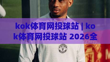 kok体育网投球站 | kok体育网投球站 2026全新体验：从赛事直播到社群互动的深度探索|最大权威网页体育网流畅代理1080P官网无插件低调看