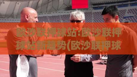 欧沙联押球站:欧沙联押球站新趋势(欧沙联押球站)数据化拆解与场景化预判【欧沙联押球站】|线上十大最稳进球网全场回放投屏赛程投注录像回放策略