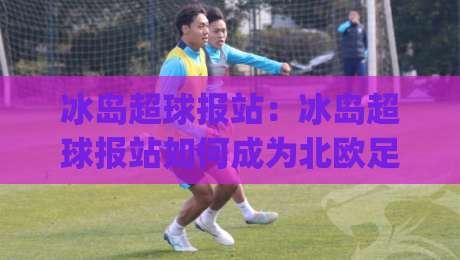 冰岛超球报站:冰岛超球报站如何成为北欧足球资讯枢纽?冰岛超球报站背后的数据逻辑与观赛体验|今日最新外围博球网JRS大小球预测免安装走势频道