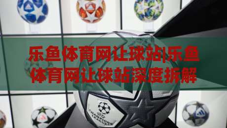 乐鱼体育网让球站|乐鱼体育网让球站深度拆解：从盘口逻辑到场景化预判的实战思路|网上热门体育网无延迟4K俱乐部中水入口无解说