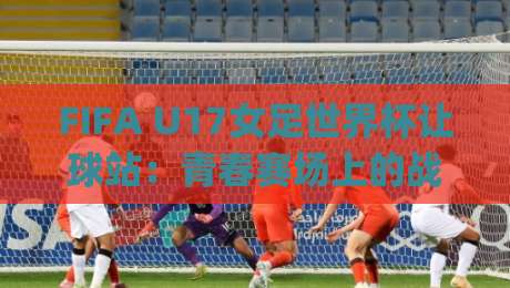 FIFA U17女足世界杯让球站:青春赛场上的战术博弈,让球站如何读懂U17女足世界杯的节奏变化?|今晚靠谱最火压球网低水无需注册观看解说让球盘高清