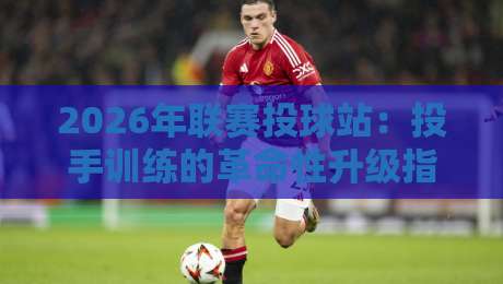2026年联赛投球站：投手训练的革命性升级指南
