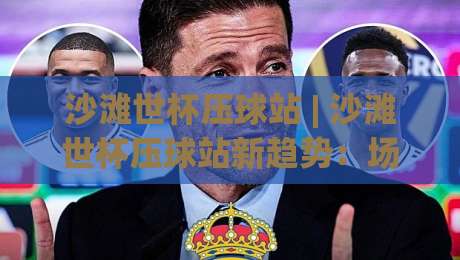 沙滩世杯压球站 | 沙滩世杯压球站新趋势:场景化预判如何提升你的观赛决策力?|最大权威网页进球站观看解说让球盘高清技巧预选